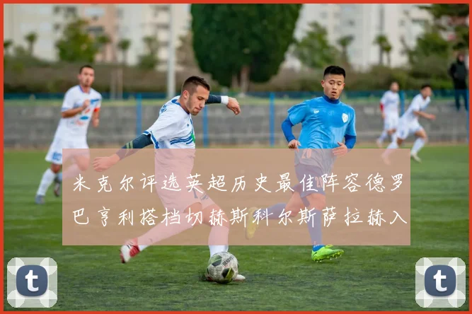 米克尔评选英超历史最佳阵容德罗巴亨利搭档切赫斯科尔斯萨拉赫入选