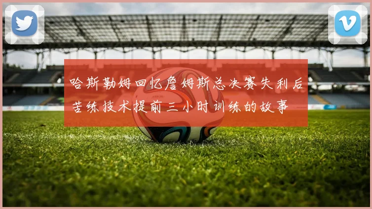 哈斯勒姆回忆詹姆斯总决赛失利后苦练技术提前三小时训练的故事