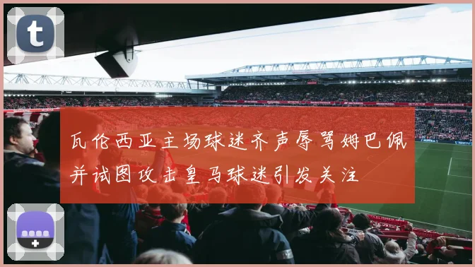 瓦伦西亚主场球迷齐声辱骂姆巴佩并试图攻击皇马球迷引发关注