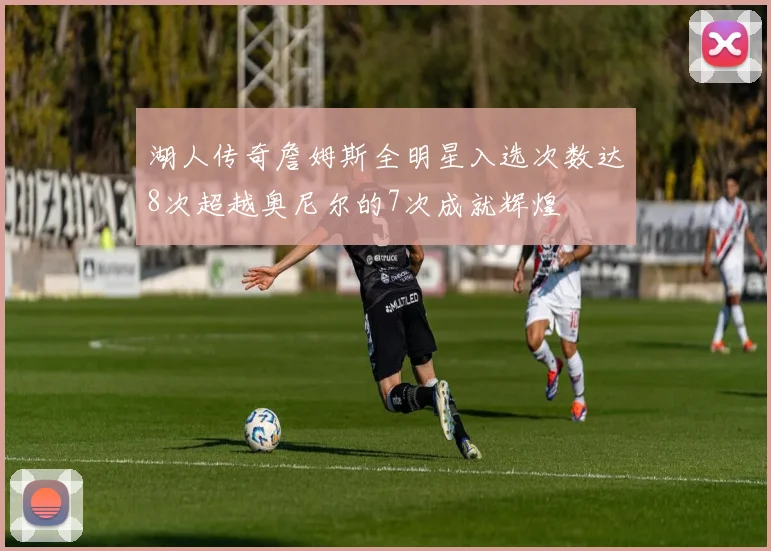 湖人传奇詹姆斯全明星入选次数达8次超越奥尼尔的7次成就辉煌