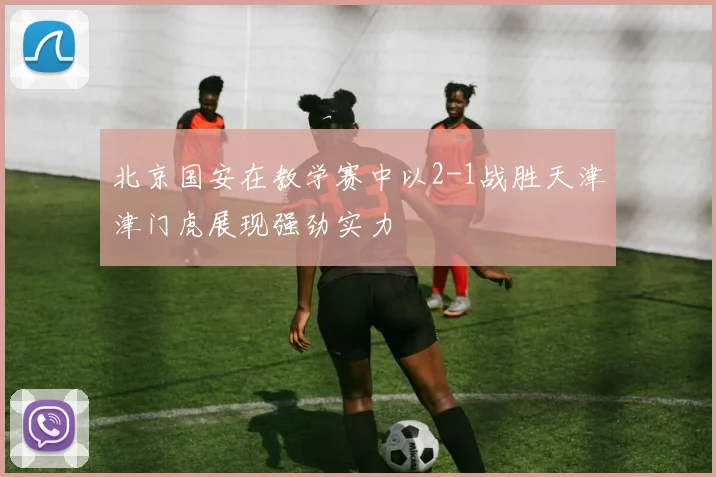 北京国安在教学赛中以2-1战胜天津津门虎展现强劲实力