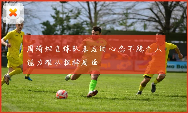 周琦坦言球队落后时心态不稳个人能力难以扭转局面
