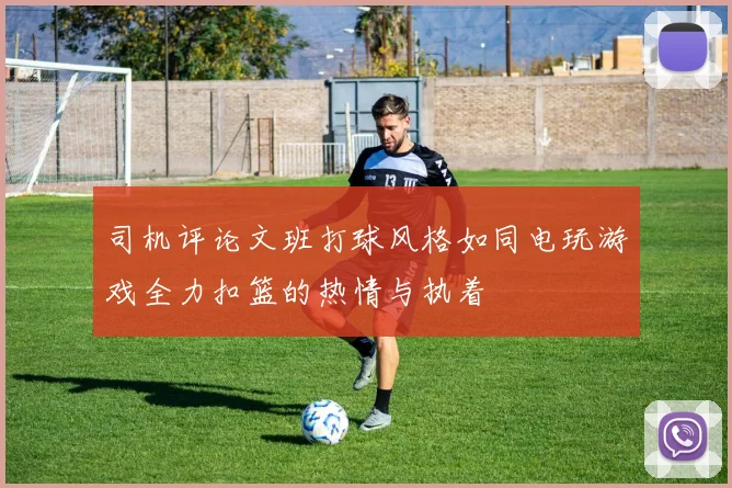 司机评论文班打球风格如同电玩游戏全力扣篮的热情与执着