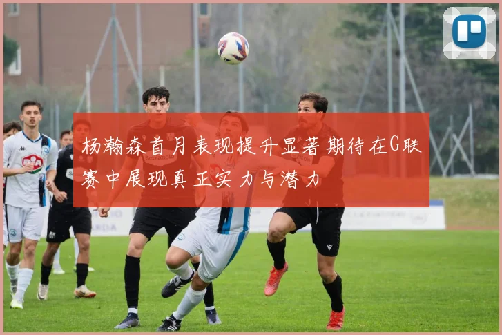 杨瀚森首月表现提升显著期待在G联赛中展现真正实力与潜力