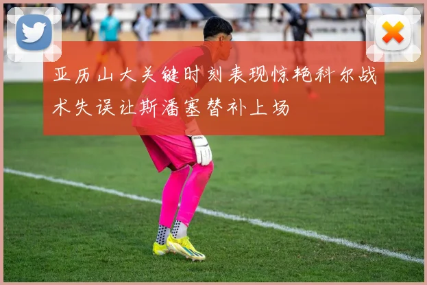 亚历山大关键时刻表现惊艳科尔战术失误让斯潘塞替补上场