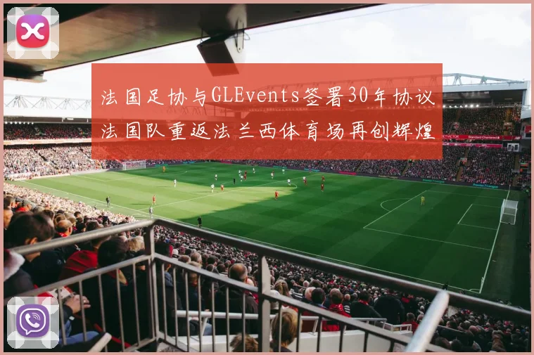 法国足协与GLEvents签署30年协议法国队重返法兰西体育场再创辉煌