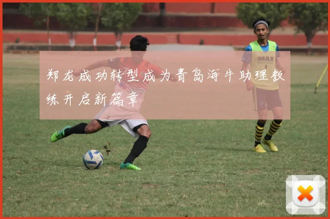 郑龙成功转型成为青岛海牛助理教练开启新篇章