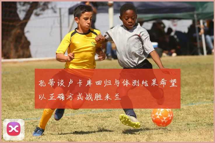 孔蒂谈卢卡库回归与体测结果希望以正确方式战胜米兰