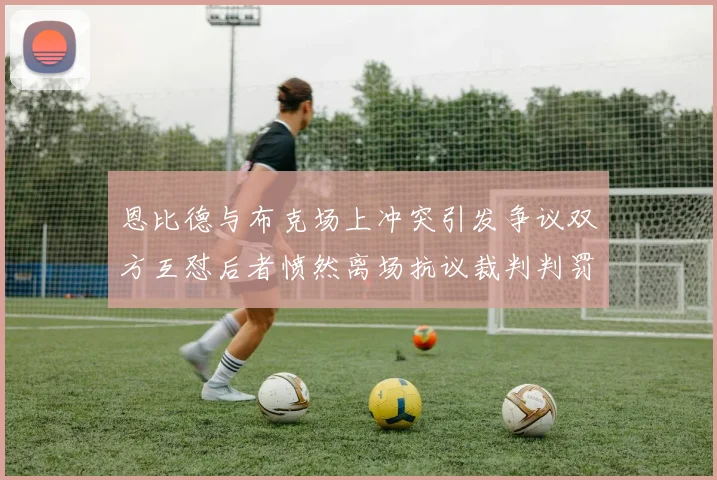 恩比德与布克场上冲突引发争议双方互怼后者愤然离场抗议裁判判罚