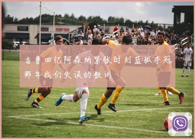 吉鲁回忆阿森纳紧张时刻蓝狐夺冠那年我们失误的教训