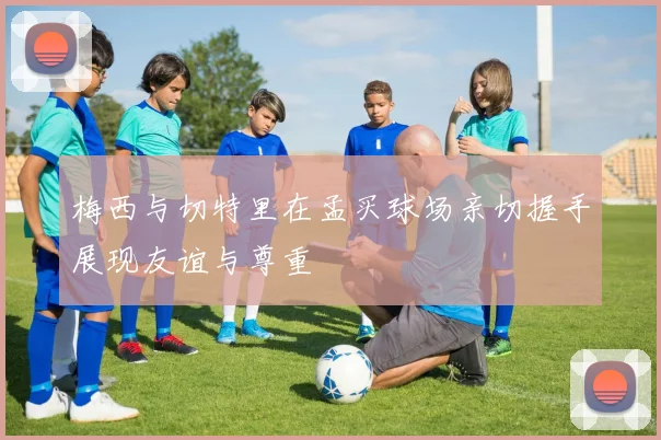 梅西与切特里在孟买球场亲切握手展现友谊与尊重