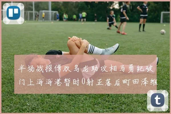 半场战报傅欢乌龙助攻相马勇纪破门上海海港暂时0射正落后町田泽维亚0-2