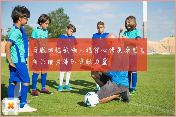 马威回忆被湖人退货心情复杂直言自己能为球队贡献力量