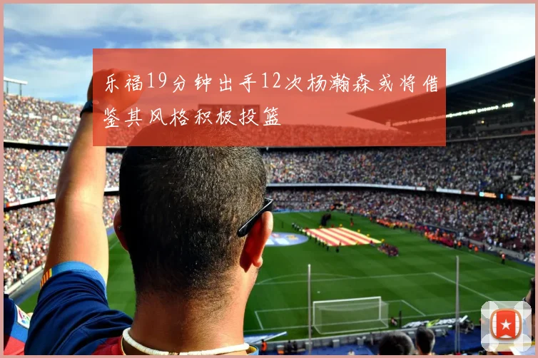 乐福19分钟出手12次杨瀚森或将借鉴其风格积极投篮