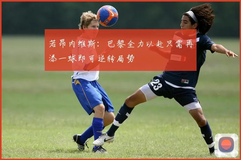 若昂内维斯：巴黎全力以赴只需再添一球即可逆转局势