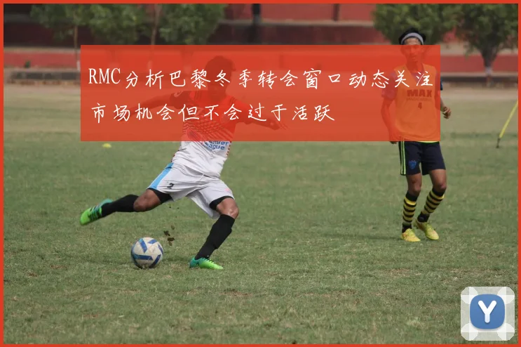 RMC分析巴黎冬季转会窗口动态关注市场机会但不会过于活跃