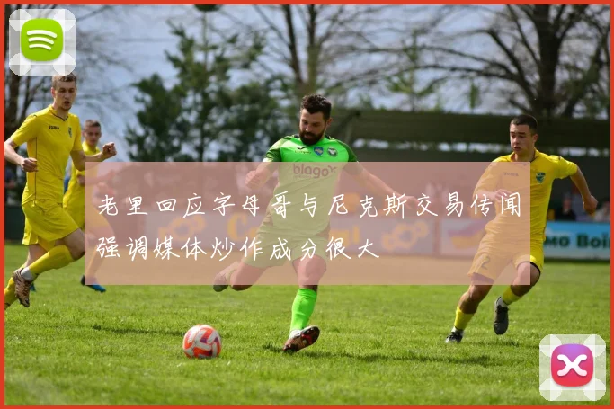 老里回应字母哥与尼克斯交易传闻强调媒体炒作成分很大