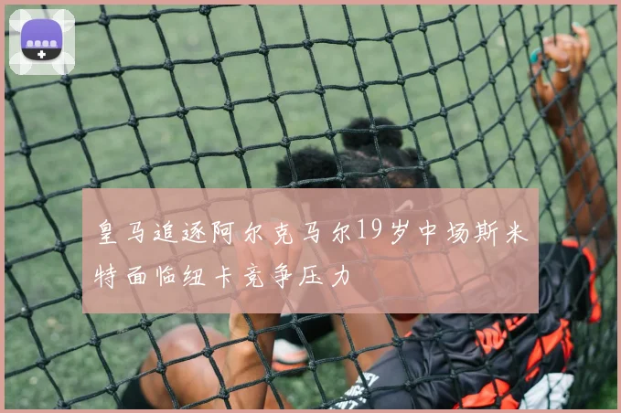 皇马追逐阿尔克马尔19岁中场斯米特面临纽卡竞争压力