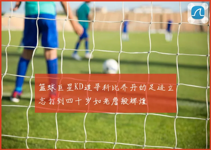 篮球巨星KD追寻科比乔丹的足迹立志打到四十岁如老詹般辉煌