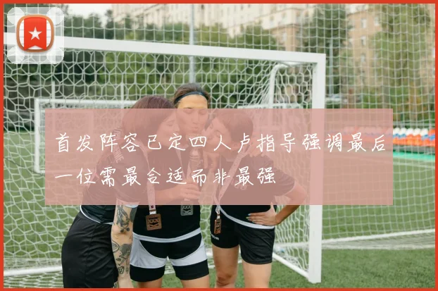 首发阵容已定四人卢指导强调最后一位需最合适而非最强