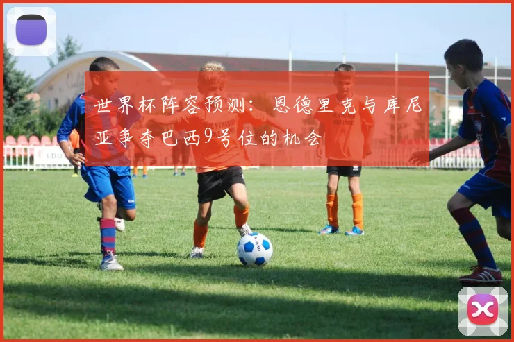 世界杯阵容预测：恩德里克与库尼亚争夺巴西9号位的机会