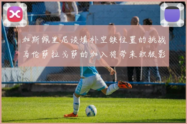 加斯佩里尼谈填补空缺位置的挑战马伦萨拉戈萨的加入将带来积极影响