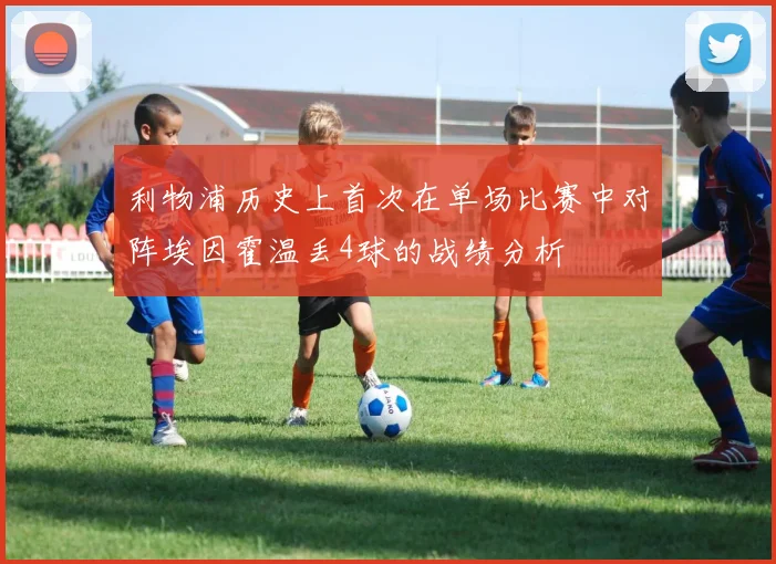 利物浦历史上首次在单场比赛中对阵埃因霍温丢4球的战绩分析