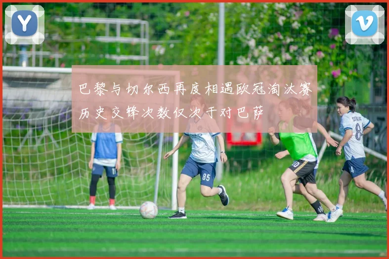巴黎与切尔西再度相遇欧冠淘汰赛历史交锋次数仅次于对巴萨