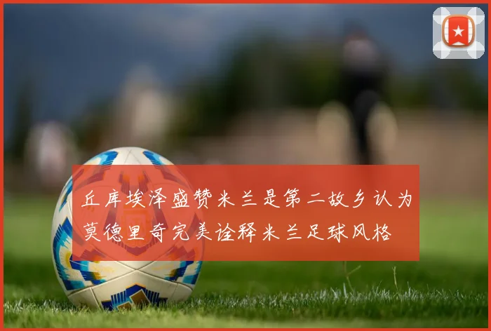 丘库埃泽盛赞米兰是第二故乡认为莫德里奇完美诠释米兰足球风格