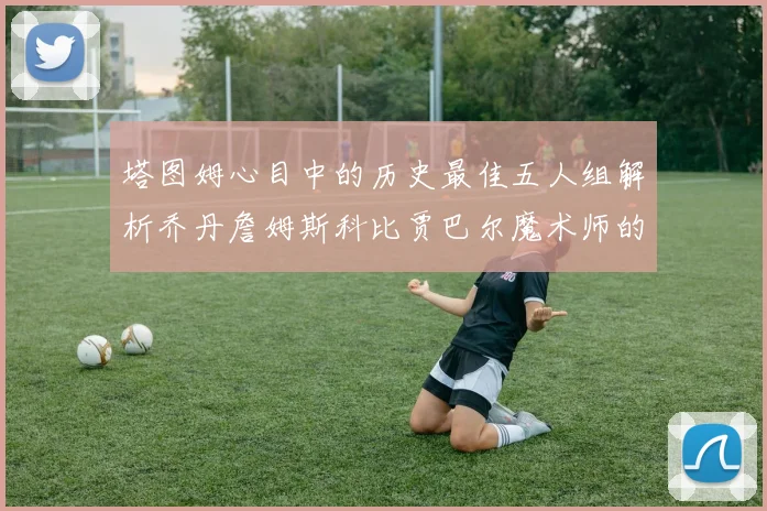 塔图姆心目中的历史最佳五人组解析乔丹詹姆斯科比贾巴尔魔术师的传奇魅力