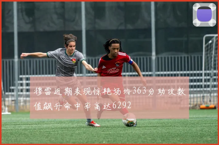 穆雷近期表现惊艳场均363分助攻数值飙升命中率高达6292