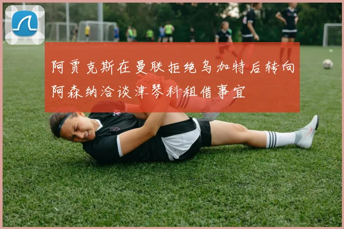 阿贾克斯在曼联拒绝乌加特后转向阿森纳洽谈津琴科租借事宜