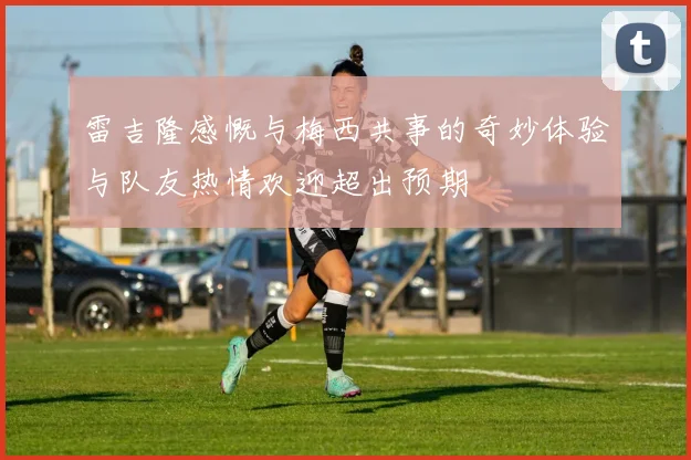 雷吉隆感慨与梅西共事的奇妙体验与队友热情欢迎超出预期