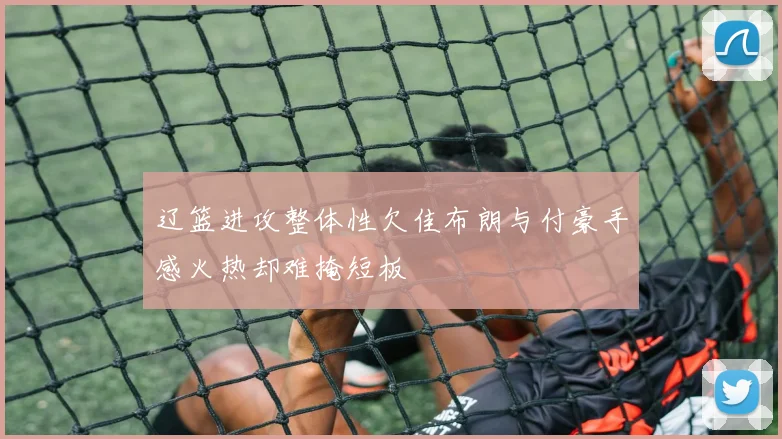 辽篮进攻整体性欠佳布朗与付豪手感火热却难掩短板