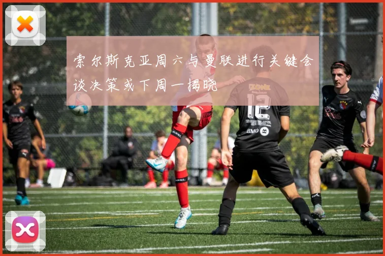 索尔斯克亚周六与曼联进行关键会谈决策或下周一揭晓