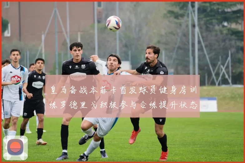 皇马备战本菲卡首发球员健身房训练罗德里戈积极参与合练提升状态