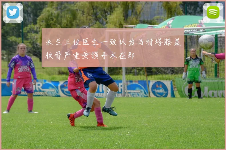 米兰三位医生一致认为马特塔膝盖软骨严重受损手术在即